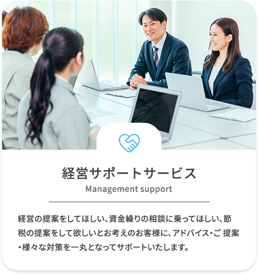 経営サポートサービス　経営の提案をしてほしい、資金繰りの相談に乗ってほしい、節税の提案をして欲しいとお考えのお客様に、アドバイス・ご 提案・様々な対策を一丸となってサポートいたします。